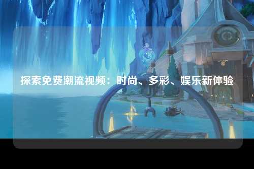 探索免费潮流视频：时尚、多彩、娱乐新体验