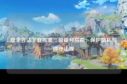 安全合法下载欧美三级视频指南：保护隐私与遵守法规