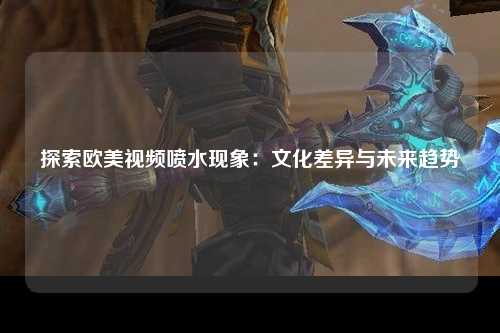 探索欧美视频喷水现象：文化差异与未来趋势