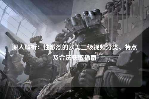 深入解析：性激烈的欧美三级视频分类、特点及合法获取指南
