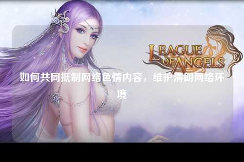 如何共同抵制网络色情内容，维护清朗网络环境
