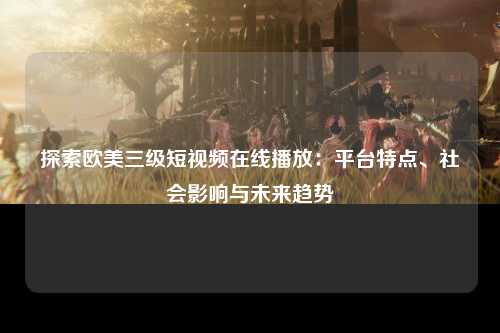 探索欧美三级短视频在线播放：平台特点、社会影响与未来趋势