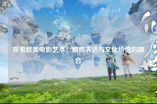 探索欧美电影艺术：情感表达与文化价值的融合