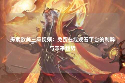 探索欧美三级视频：免费在线观看平台的利弊与未来趋势