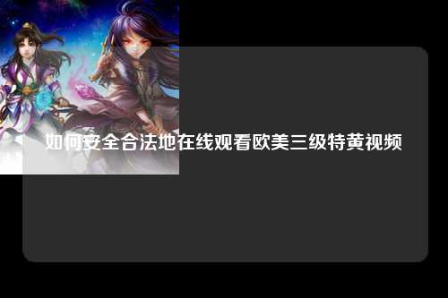 如何安全合法地在线观看欧美三级特黄视频