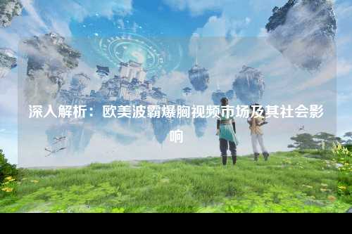 深入解析：欧美波霸爆胸视频市场及其社会影响
