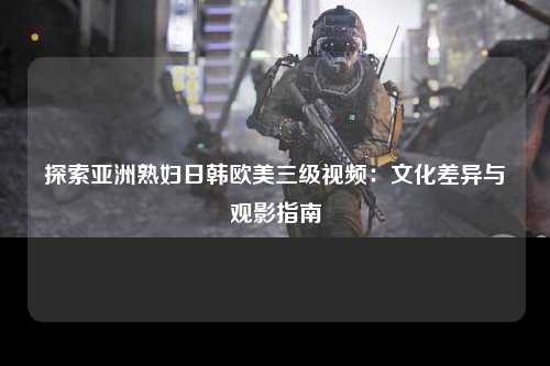 探索亚洲熟妇日韩欧美三级视频：文化差异与观影指南