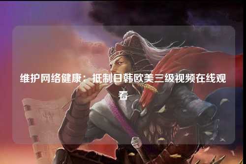 维护网络健康：抵制日韩欧美三级视频在线观看