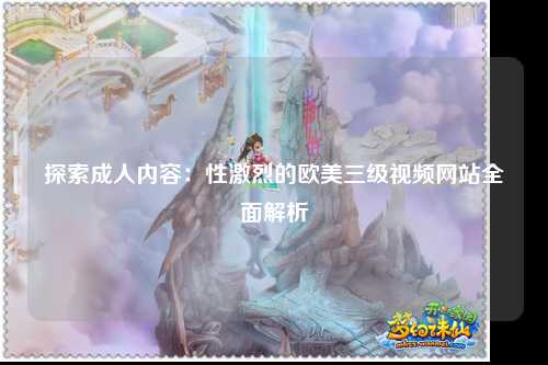 探索成人内容：性激烈的欧美三级视频网站全面解析