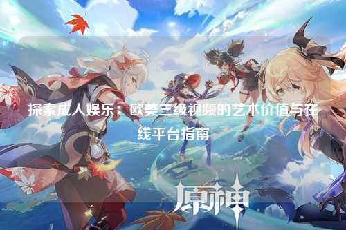 探索成人娱乐：欧美三级视频的艺术价值与在线平台指南
