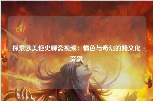 探索欧美艳史聊斋视频：情色与奇幻的跨文化交融