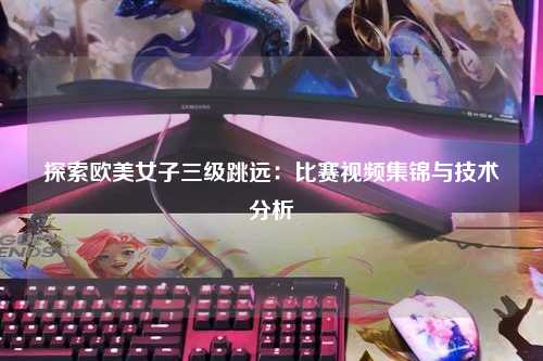 探索欧美女子三级跳远：比赛视频集锦与技术分析
