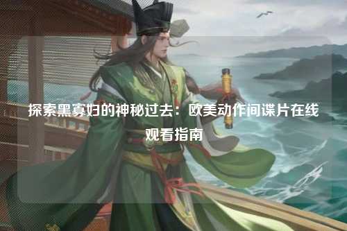 探索黑寡妇的神秘过去：欧美动作间谍片在线观看指南