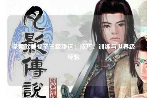 探索欧美女子三级跳远：技巧、训练与世界级经验
