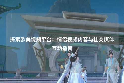 探索欧美视频平台：情侣视频内容与社交媒体互动指南