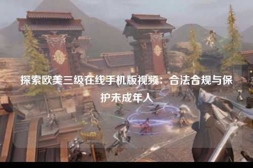 探索欧美三级在线手机版视频：合法合规与保护未成年人