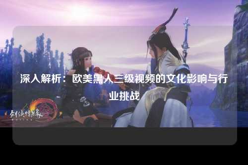 深入解析：欧美黑人三级视频的文化影响与行业挑战