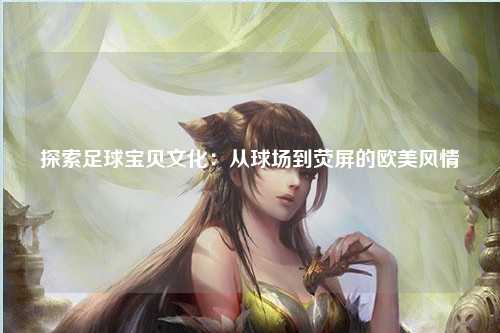探索足球宝贝文化：从球场到荧屏的欧美风情