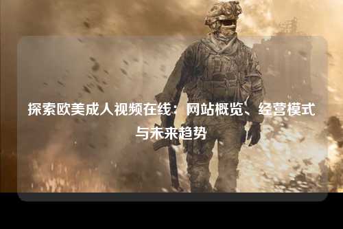探索欧美成人视频在线：网站概览、经营模式与未来趋势