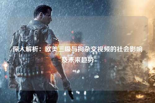深入解析：欧美三级与拘杂交视频的社会影响及未来趋势