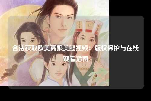 合法获取欧美高跟美腿视频：版权保护与在线观看指南
