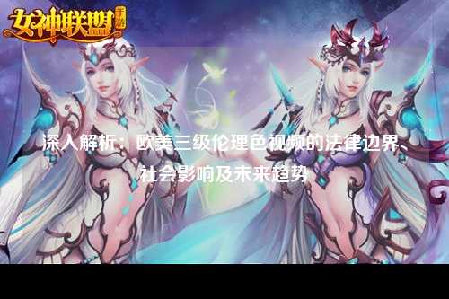 深入解析：欧美三级伦理色视频的法律边界、社会影响及未来趋势