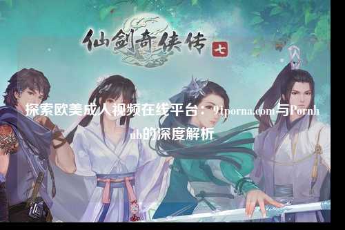 探索欧美成人视频在线平台：91porna.com与Pornhub的深度解析