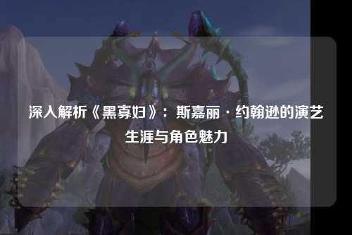 深入解析《黑寡妇》：斯嘉丽·约翰逊的演艺生涯与角色魅力