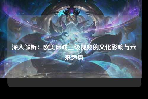 深入解析：欧美床戏三级视频的文化影响与未来趋势