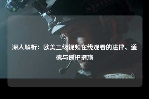深入解析：欧美三级视频在线观看的法律、道德与保护措施