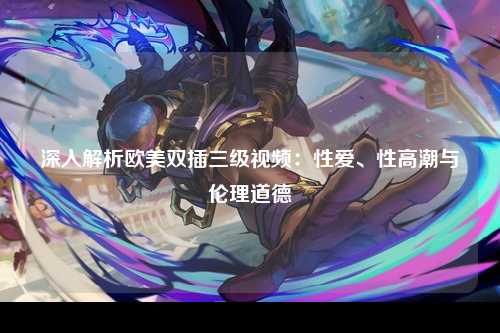 深入解析欧美双插三级视频：性爱、性高潮与伦理道德
