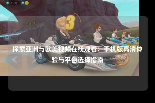 探索亚洲与欧美视频在线观看：手机版高清体验与平台选择指南