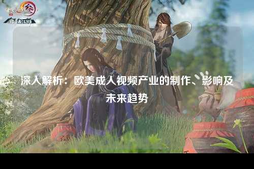 深入解析：欧美成人视频产业的制作、影响及未来趋势