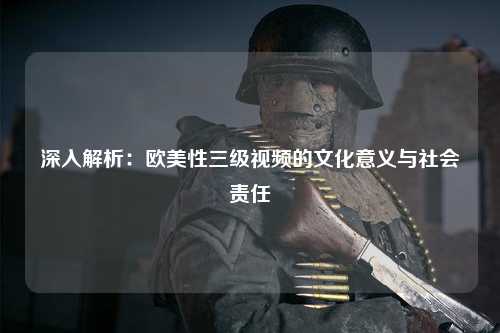 深入解析：欧美性三级视频的文化意义与社会责任