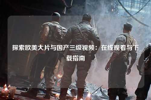 探索欧美大片与国产三级视频：在线观看与下载指南