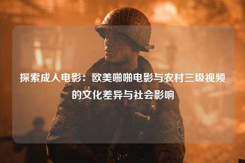 探索成人电影：欧美啪啪电影与农村三级视频的文化差异与社会影响