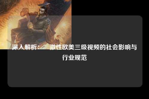 深入解析：溂激性欧美三级视频的社会影响与行业规范