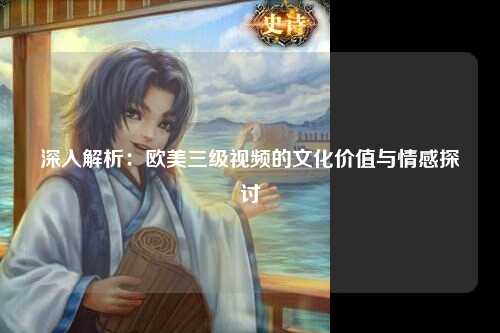 深入解析：欧美三级视频的文化价值与情感探讨