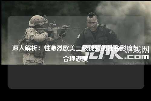 深入解析：性激烈欧美三级视频的社会影响与合理态度