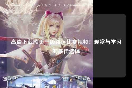 高清下载欧美三级跳远比赛视频：观赏与学习的最佳选择