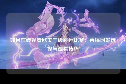 如何在线观看欧美三级跳远比赛：直播网站选择与观看技巧