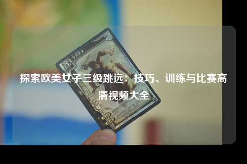 探索欧美女子三级跳远：技巧、训练与比赛高清视频大全