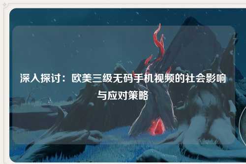 深入探讨：欧美三级无码手机视频的社会影响与应对策略