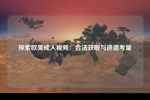 探索欧美成人视频：合法获取与道德考量