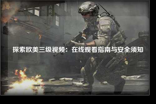 探索欧美三级视频：在线观看指南与安全须知