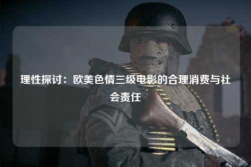 理性探讨：欧美色情三级电影的合理消费与社会责任