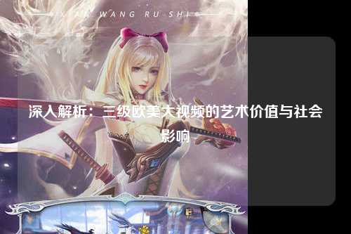深入解析：三级欧美大视频的艺术价值与社会影响