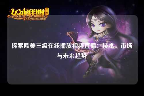 探索欧美三级在线播放视频直播：技术、市场与未来趋势