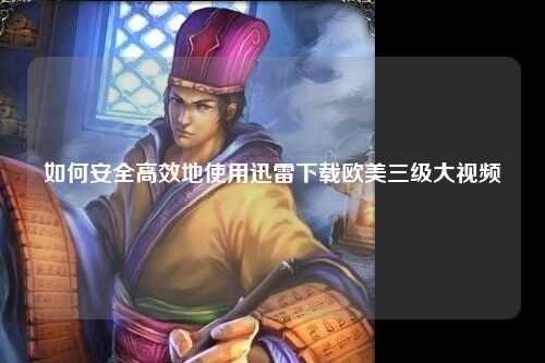 如何安全高效地使用迅雷下载欧美三级大视频