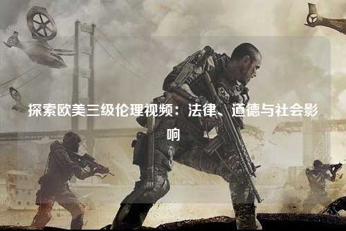 探索欧美三级伦理视频：法律、道德与社会影响
